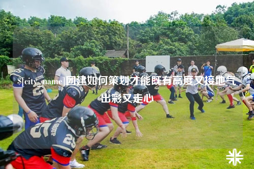 鄂尔多斯团建如何策划才能既有高度又接地气出彩又走心