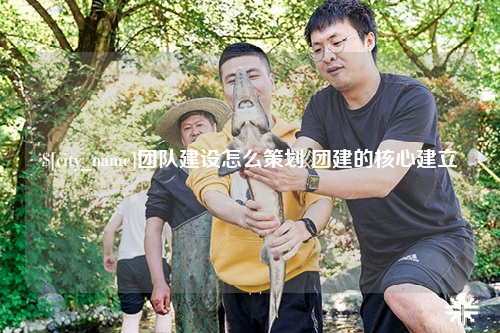 鄂尔多斯团队建设怎么策划 团建的核心建立